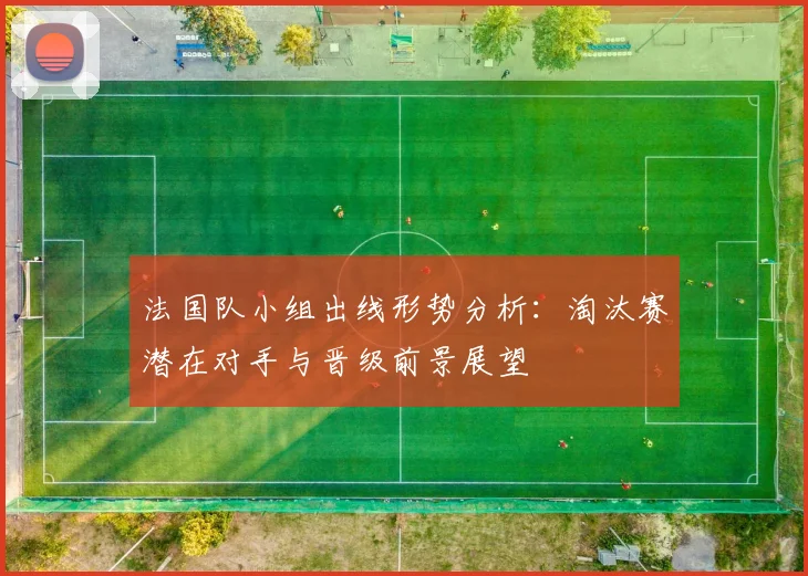 法国队小组出线形势分析：淘汰赛潜在对手与晋级前景展望