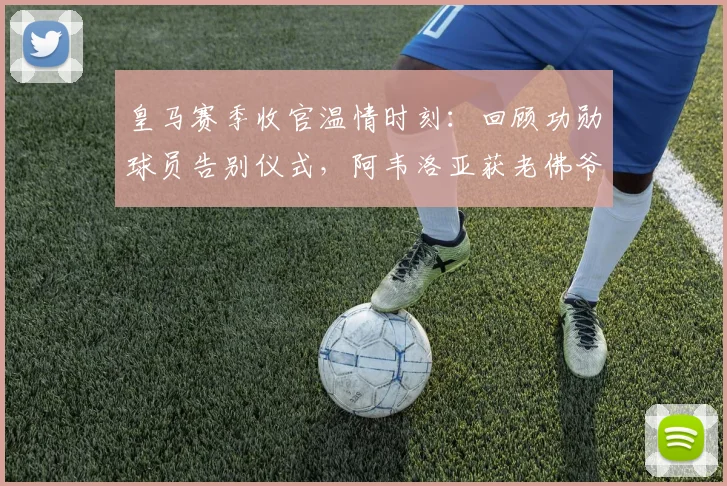 皇马赛季收官温情时刻：回顾功勋球员告别仪式，阿韦洛亚获老佛爷深情拥抱