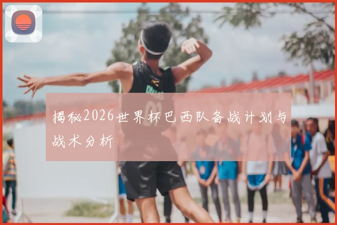 揭秘2026世界杯巴西队备战计划与战术分析