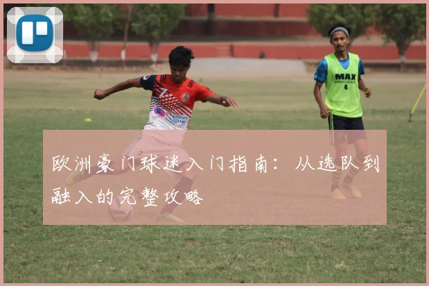欧洲豪门球迷入门指南：从选队到融入的完整攻略