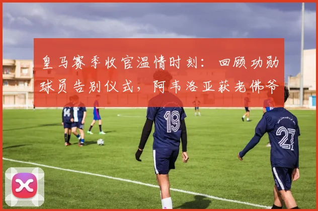 皇马赛季收官温情时刻:回顾功勋球员告别仪式,阿韦洛亚获老佛爷深情拥抱