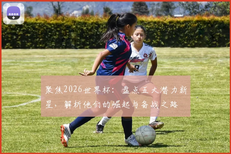 聚焦2026世界杯:盘点五大潜力新星,解析他们的崛起与备战之路