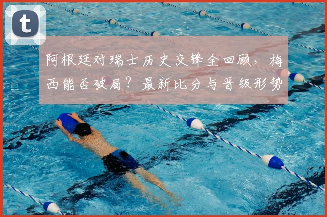 阿根廷对瑞士历史交锋全回顾，梅西能否破局？最新比分与晋级形势深度解析