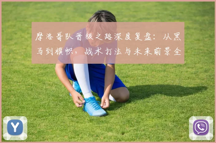 摩洛哥队晋级之路深度复盘:从黑马到旗帜,战术打法与未来前景全解析